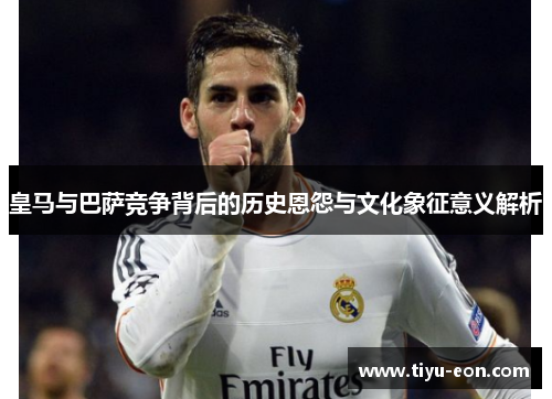 皇马与巴萨竞争背后的历史恩怨与文化象征意义解析