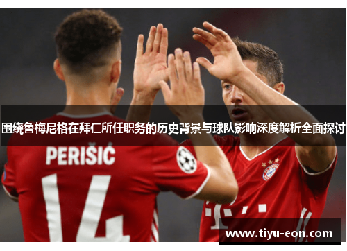 围绕鲁梅尼格在拜仁所任职务的历史背景与球队影响深度解析全面探讨