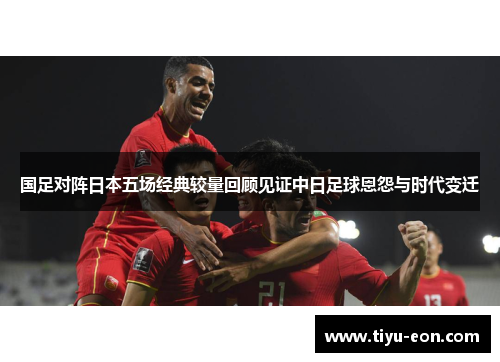 国足对阵日本五场经典较量回顾见证中日足球恩怨与时代变迁