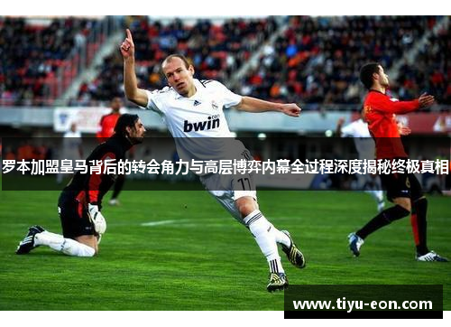 罗本加盟皇马背后的转会角力与高层博弈内幕全过程深度揭秘终极真相
