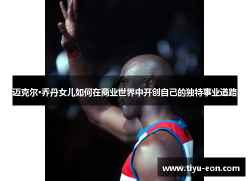 迈克尔·乔丹女儿如何在商业世界中开创自己的独特事业道路 迈克尔·乔丹女儿如何在商业世界中开创自己的独特事业道路