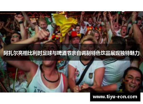 阿扎尔亮相比利时足球与啤酒节亲自调制特色饮品展现独特魅力