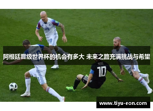 阿根廷晋级世界杯的机会有多大 未来之路充满挑战与希望 阿根廷晋级世界杯的机会有多大 未来之路充满挑战与希望
